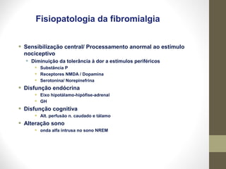 Fisiopatologia da fibromialgia
• Sensibilização central/ Processamento anormal ao estímulo
nociceptivo
• Diminuição da tolerância à dor a estímulos periféricos
• Substância P
• Receptores NMDA / Dopamina
• Serotonina/ Norepinefrina
• Disfunção endócrina
• Eixo hipotálamo-hipófise-adrenal
• GH
• Disfunção cognitiva
• Alt. perfusão n. caudado e tálamo
• Alteração sono
• onda alfa intrusa no sono NREM
 
