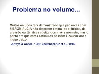 Problema no volume...
Muitos estudos tem demonstrado que pacientes com
FIBROMIALGIA não detectam estímulos elétricos, de
pressão ou térmicos abaixo dos níveis normais, mas o
ponto em que estes estímulos passam a causar dor é
muito baixo.
(Arroyo & Cohen, 1993; Lautenbacher et al., 1994)
 