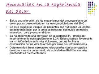 Anomalías en la experiencia del dolor  Existe una alteración de los mecanismos del procesamiento del dolor, por un desequilibrio en los neuromoduladores del SNC  . En este estudio se vio que los pacientes con FM tienen un umbral de dolor más bajo, por lo tanto se necesita  estímulos de menos intensidad  para provocar el dolor. Se ha observado una elevación de la sustancia P,  (mediador importante en la nocicepción) en el LCR. Esta sustancia favorece la transmisión de los estímulos dolorosos, porque facilita la estimulación de las vias dolorosas por otros neurotransmisores. Determinadas áreas cerebrales relacionadas con la percepción dolorosa muestra un aumento de actividad en RMN funcionales practicadas a estos enfermos.  