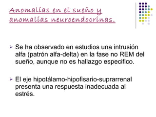 Anomalías en el sueño y anomalías neuroendocrinas. Se ha observado en estudios una intrusión alfa (patrón alfa-delta) en la fase no REM del sueño, aunque no es hallazgo especifico. El eje hipotálamo-hipofisario-suprarrenal presenta una respuesta inadecuada al estrés.  
