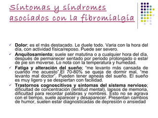 Síntomas y síndromes asociados con la fibromialgia  Dolor ; es el más destacado. Le duele todo. Varia con la hora del día, con actividad física/reposo. Puede ser severo. Anquilosamiento ; suele ser matutina o a cualquier hora del día, después de permanecer sentado por periodo prolongado o estar de pie sin moverse. Lo nota con la temperatura y humedad. Fatiga y alteración del sueño ; “me levanto más cansada de cuando me acuesto”.El 70-80% se queja de dormir mal, “me levanto mal doctor”. Pueden tener apneas del sueño. El sueño es muy ligero y se despiertan con facilidad. Trastornos cognoscitivos y síntomas del sistema   nervioso ; dificultad de concentración (lentitud mental), lapsos de memoria, dificultad para recordar palabras y nombres. Esto no se agrava con el tiempo, suele aparecer y desaparecer. Presentan cambios de humor, suelen estar diagnosticadas de depresión o ansiedad 