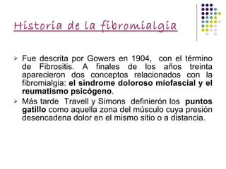 Historia de la fibromialgia Fue descrita por Gowers en 1904,  con el término de Fibrositis. A finales de los años treinta aparecieron dos conceptos relacionados con la fibromialgia:  el síndrome doloroso miofascial y el reumatismo psicógeno . Más tarde  Travell y Simons  definierón los  puntos gatillo  como aquella zona del músculo cuya presión desencadena dolor en el mismo sitio o a distancia. 