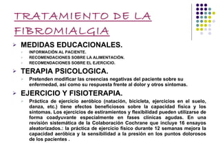 TRATAMIENTO DE LA FIBROMIALGIA MEDIDAS EDUCACIONALES. INFORMACIÓN AL PACIENTE. RECOMENDACIONES SOBRE LA ALIMENTACIÓN. RECOMENDACIONES SOBRE EL EJERCICIO. TERAPIA PSICOLOGICA. Pretenden modificar las creencias negativas del paciente sobre su enfermedad, así como su respuesta frente al dolor y otros síntomas. EJERCICIO Y FISIOTERAPIA. Práctica de ejercicio aeróbico (natación, bicicleta, ejercicios en el suelo, danza, etc.) tiene efectos beneficiosos sobre la capacidad física y los síntomas. Los ejercicios de estiramientos y flexibilidad pueden utilizarse de forma coadyuvante especialmente en fases clínicas agudas. En una revisión sistemática de la Colaboración Cochrane que incluye 16 ensayos aleatorizados.: la práctica de ejercicio físico durante 12 semanas mejora la capacidad aeróbica y la sensibilidad a la presión en los puntos dolorosos de los pacientes . 