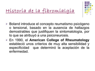 Historia de la fibromialgia Boland introduce el concepto reumatismo psicógeno o tensional, basado en la ausencia de hallazgos demostrables que justifiquen la sintomatología, por lo que se atribuyó a una psiconeurosis. En 1990, el  American College of Rheumatology  estableció unos criterios de muy alta sensibilidad y especificidad  que determinó la aceptación de la enfermedad. 