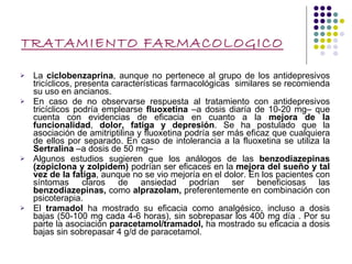 TRATAMIENTO FARMACOLOGICO La  ciclobenzaprina , aunque no pertenece al grupo de los antidepresivos tricíclicos, presenta características farmacológicas  similares se recomienda su uso en ancianos. En caso de no observarse respuesta al tratamiento con antidepresivos tricíclicos podría emplearse  fluoxetina  –a dosis diaría de 10-20 mg– que cuenta con evidencias de eficacia en cuanto a la  mejora de la funcionalidad ,  dolor, fatiga y depresión . Se ha postulado que la asociación de amitriptilina y fluoxetina podría ser más eficaz que cualquiera de ellos por separado. En caso de intolerancia a la fluoxetina se utiliza la  Sertralina  –a dosis de 50 mg–  Algunos estudios sugieren que los análogos de las  benzodiazepinas (zopiclona y zolpidem)  podrían ser eficaces en la  mejora del sueño y tal vez   de la fatiga , aunque no se vio mejoría en el dolor. En los pacientes con síntomas claros de ansiedad podrían ser beneficiosas las  benzodiazepinas,  como  alprazolam,  preferentemente en combinación con psicoterapia. El  tramadol  ha mostrado su eficacia como analgésico, incluso a dosis bajas (50-100 mg cada 4-6 horas), sin sobrepasar los 400 mg día . Por su parte la asociación  paracetamol/tramadol,  ha mostrado su eficacia a dosis bajas sin sobrepasar 4 g/d de paracetamol. 