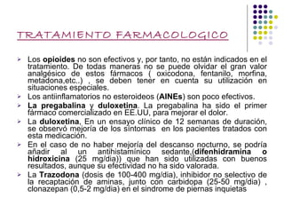 TRATAMIENTO FARMACOLOGICO Los  opioides  no son efectivos y, por tanto, no están indicados en el tratamiento. De todas maneras no se puede olvidar el gran valor analgésico de estos fármacos ( oxicodona, fentanilo, morfina, metadona,etc..) , se deben tener en cuenta su utilización en situaciones especiales. Los antiinflamatorios no esteroideos ( AINEs ) son poco efectivos.  La pregabalina  y  duloxetina . La pregabalina ha sido el primer fármaco comercializado en EE.UU, para mejorar el dolor. La  duloxetina , En un ensayo clínico de 12 semanas de duración, se observó mejoría de los síntomas  en los pacientes tratados con esta medicación. En el caso de no haber mejoría del descanso nocturno, se podría añadir al un antihistamínico sedante,( difenhidramina o hidroxicina  (25 mg/dia)) que han sido utilizadas con buenos resultados, aunque su efectividad no ha sido valorada. La  Trazodona  (dosis de 100-400 mg/dia), inhibidor no selectivo de la recaptación de aminas, junto con carbidopa (25-50 mg/dia) , clonazepan (0,5-2 mg/dia) en el sindrome de piernas inquietas 