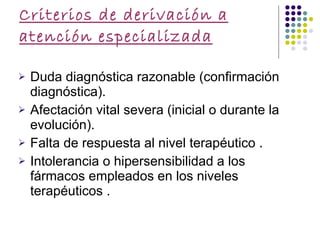 Criterios de derivación a atención especializada Duda diagnóstica razonable (confirmación diagnóstica).  Afectación vital severa (inicial o durante la evolución).  Falta de respuesta al nivel terapéutico .  Intolerancia o hipersensibilidad a los fármacos empleados en los niveles terapéuticos .  