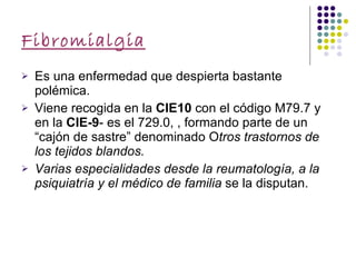 Fibromialgia Es una enfermedad que despierta bastante polémica. Viene recogida en la  CIE10  con el código M79.7 y en la  CIE-9 - es el 729.0, , formando parte de un “cajón de sastre” denominado O tros trastornos de los tejidos blandos. Varias especialidades desde la reumatología, a la psiquiatría y el médico de familia  se la disputan. 