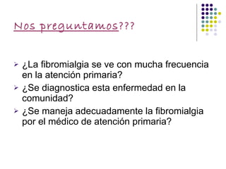 Nos preguntamos ??? ¿La fibromialgia se ve con mucha frecuencia en la atención primaria? ¿Se diagnostica esta enfermedad en la comunidad? ¿Se maneja adecuadamente la fibromialgia por el médico de atención primaria? 