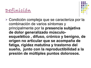 Definición Condición compleja que se caracteriza por la combinación de varios síntomas y principalmente por la  presencia subjetiva de dolor generalizado músculo- esquelético , difuso, crónico y benigno, de origen no articular que se acompaña de fatiga, rigidez matutina y trastorno del sueño,  junto con la reproductibilidad a la presión de múltiples puntos dolorosos. 