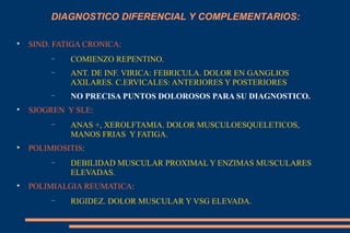 SIND. FATIGA CRONICA: COMIENZO REPENTINO. ANT. DE INF. VIRICA: FEBRICULA. DOLOR EN GANGLIOS AXILARES. C.ERVICALES: ANTERIORES Y POSTERIORES  NO PRECISA PUNTOS DOLOROSOS PARA SU DIAGNOSTICO. SJOGREN  Y SLE :  ANAS +, XEROLFTAMIA. DOLOR MUSCULOESQUELETICOS,  MANOS FRIAS  Y FATIGA. POLIMIOSITIS :  DEBILIDAD MUSCULAR PROXIMAL Y ENZIMAS MUSCULARES ELEVADAS. POLIMIALGIA REUMATICA :  RIGIDEZ. DOLOR MUSCULAR Y VSG ELEVADA. DIAGNOSTICO DIFERENCIAL Y COMPLEMENTARIOS: 