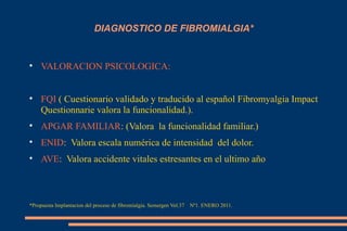 DIAGNOSTICO DE FIBROMIALGIA* VALORACION PSICOLOGICA: FQI  ( Cuestionario validado y traducido al español Fibromyalgia Impact Questionnarie valora la funcionalidad.). APGAR FAMILIAR : (Valora  la funcionalidad familiar.) ENID :  Valora escala numérica de intensidad  del dolor. AVE :  Valora accidente vitales estresantes en el ultimo año *Propuesta Implantacion del proceso de fibromialgia. Semergen Vol.37  Nº1. ENERO 2011. 