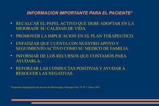 INFORMACION IMPORTANTE PARA EL PACIENTE* RECALCAR EL PAPEL ACTIVO QUE DEBE ADOPTAR EN LA MEJORADE SU CALIDAD DE VIDA. PROMOVER LA IMPLICACION EN EL PLAN TERAPEUTICO. ENFATIZAR QUE CUENTA CON NUESTRO APOYO Y SEGUIMIENTO ACTIVO COMO SU MEDICO DE FAMILIA. INFORMAR DE LOS RECURSOS QUE CONTAMOS PARA AYUDARLA.. REFORZAR LAS CONDUCTAS POSITIVAS Y AYUDAR A RESOLVER LAS NEGATIVAS. *Propuesta implantacion del proceso de fibromialgia. Semergen Vol. 37 Nº 1. Enero 2011. 
