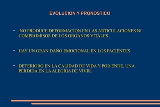 EVOLUCION Y PRONOSTICO NO PRODUCE DEFORMACION EN LAS ARTICULACIONES NI COMPROMISOS DE LOS ORGANOS VITALES . HAY UN GRAN DAÑO EMOCIONAL EN LOS PACIENTES DETERIORO EN LA CALIDAD DE VIDA Y POR ENDE, UNA PERDIDA EN LA ALEGRIA DE VIVIR. 