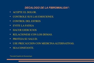 DECALOGO DE LA FIBROMIALGIA*: ACEPTE EL DOLOR. CONTROLE SUS LAS EMOCIONES. CONTROL DEL ESTRES EVITE LA FATIGA HACER EJERCICIOS RELACIONESE CON LOS DEMAS. PROTEJA SU SALUD. USE PRECAUCION CON MEDICINA ALTERNATIVAS. SEA CONSTANTE. *Sociedad Española de Reumatologia 