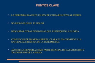 PUNTOS CLAVE LA FIBROMIALGIA ES EN UN 85% DE CAUSA REACTIVA AL ESTRES. NO INFRAVALORAR  EL DOLOR. DESCARTAR OTRAS PATOLOGIAS QUE JUSTIFIQUEN LA CLINICA COMUNICAR DE MANERA ABIERTA, CLARA EL DIAGNOSTICO Y LA NATURALEZA BENIGNA DE LA ENFERMEDAD. AYUDAR A ACEPTARLA COMO PARTE ESENCIAL DE LA EVOLUCIÓN Y TRATAMIENTO DE LA MISMA. 