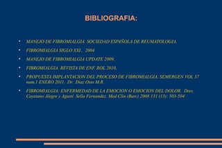BIBLIOGRAFIA: MANEJO DE FIBROMIALGIA. SOCIEDAD ESPAÑOLA DE REUMATOLOGIA. FIBROMIALGIA SIGLO XXI.,  2004 MANEJO DE FIBROMIALGIA UPDATE 2009. FIBROMIALGIA. REVISTA DE ENF. ROL 2010,  PROPUESTA IMPLANTACION DEL PROCESO DE FIBROMIALGIA. SEMERGEN VOL 37 num.1 ENERO 2011.  Dr.  Dìaz Osto M.R. FIBROMIALGIA: ENFERMEDAD DE LA EMOCION O EMOCION DEL DOLOR.  Dres. Cayetano Alegre y Agusti  Sella Fernandez. Med Clin (Barc) 2008 131 (13): 503-504 