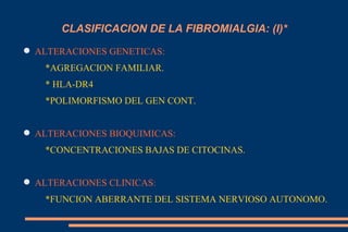 CLASIFICACION DE LA FIBROMIALGIA: (I)* ALTERACIONES GENETICAS: *AGREGACION FAMILIAR. * HLA-DR4 *POLIMORFISMO DEL GEN CONT. ALTERACIONES BIOQUIMICAS: *CONCENTRACIONES BAJAS DE CITOCINAS. ALTERACIONES CLINICAS : *FUNCION ABERRANTE DEL SISTEMA NERVIOSO AUTONOMO. 