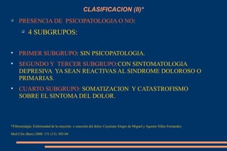 CLASIFICACION (II)* PRESENCIA DE  PSICOPATOLOGIA O NO : 4 SUBGRUPOS: PRIMER SUBGRUPO : SIN PSICOPATOLOGIA. SEGUNDO Y  TERCER SUBGRUPO: CON SINTOMATOLOGIA  DEPRESIVA  YA SEAN REACTIVAS AL SINDROME DOLOROSO O PRIMARIAS. CUARTO SUBGRUPO:  SOMATIZACION  Y CATASTROFISMO SOBRE EL SINTOMA DEL DOLOR.  *Fibromialgia: Enfermedad de la emociòn  o emociòn del dolor. Cayetano Alegre de Miguel y Agustin Sillas Fernandez. Med Clin (Barc) 2008. 131 (13): 503-04 