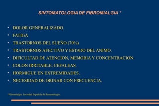 SINTOMATOLOGIA DE FIBROMIALGIA * DOLOR GENERALIZADO. FATIGA TRASTORNOS DEL SUEÑO (70%). TRASTORNOS AFECTIVO Y ESTADO DEL ANIMO. DIFICULTAD DE ATENCION, MEMORIA Y CONCENTRACION. COLON IRRITABLE, CEFALEAS. HORMIGUE EN EXTREMIDADES . NECESIDAD DE ORINAR CON FRECUENCIA. *Fibromialgia. Sociedad Española de Reumatologia. 