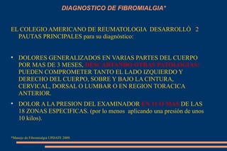 DIAGNOSTICO DE FIBROMIALGIA* EL COLEGIO AMERICANO DE REUMATOLOGIA  DESARROLLÓ  2  PAUTAS PRINCIPALES para su diagnóstico: DOLORES GENERALIZADOS EN VARIAS PARTES DEL CUERPO POR MAS DE 3 MESES,  DESCARTANDO OTRAS PATOLOGIAS:  PUEDEN COMPROMETER TANTO EL LADO IZQUIERDO Y DERECHO DEL CUERPO, SOBRE Y BAJO LA CINTURA, CERVICAL, DORSAL O LUMBAR O EN REGION TORACICA ANTERIOR. DOLOR A LA PRESION DEL EXAMINADOR  EN 11 O MAS  DE LAS 18 ZONAS ESPECIFICAS. (por lo menos  aplicando una presión de unos 10 kilos). *Manejo de Fibromialgia UPDATE 2009. 