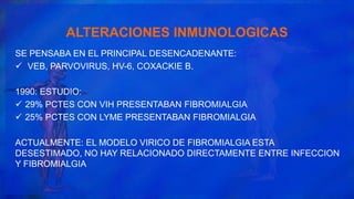 ALTERACIONES INMUNOLOGICAS
SE PENSABA EN EL PRINCIPAL DESENCADENANTE:
 VEB, PARVOVIRUS, HV-6, COXACKIE B.
1990: ESTUDIO:
 29% PCTES CON VIH PRESENTABAN FIBROMIALGIA
 25% PCTES CON LYME PRESENTABAN FIBROMIALGIA
ACTUALMENTE: EL MODELO VIRICO DE FIBROMIALGIA ESTA
DESESTIMADO, NO HAY RELACIONADO DIRECTAMENTE ENTRE INFECCION
Y FIBROMIALGIA
 