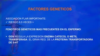 FACTORES GENETICOS
ASOCIACION FLAR IMPORTANTE:
 RIESGO 8,5 VECES >
FENOTIPOS GENETICOS MAS FRECUENTES EN EL ENFERMO:
 GEN REGULA LA EXPRESION ENZIMA CATECOL O METIL
TRANSFERASA EL GRAN REG. DE LA PROTEINA TRANSPORTADORA
DE 5-HT
 