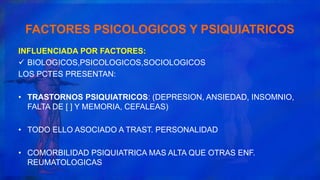 FACTORES PSICOLOGICOS Y PSIQUIATRICOS
INFLUENCIADA POR FACTORES:
 BIOLOGICOS,PSICOLOGICOS,SOCIOLOGICOS
LOS PCTES PRESENTAN:
• TRASTORNOS PSIQUIATRICOS: (DEPRESION, ANSIEDAD, INSOMNIO,
FALTA DE [ ] Y MEMORIA, CEFALEAS)
• TODO ELLO ASOCIADO A TRAST. PERSONALIDAD
• COMORBILIDAD PSIQUIATRICA MAS ALTA QUE OTRAS ENF.
REUMATOLOGICAS
 