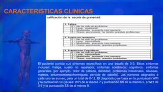CARACTERISTICAS CLINICAS
El paciente puntúa sus síntomas específicos en una escala de 0-3. Estos síntomas
incluyen: Fatiga, sueño no reparador, síntomas somáticos, cognitivos, síntomas
generales (por ejemplo, dolor de cabeza, debilidad, problemas intestinales, náuseas,
mareos, entumecimiento/hormigueo, pérdida de cabello). Los números asignados a
cada uno se suman, para un total de 0-12. El diagnóstico se basa en la puntuación WPI
y la puntuación SS ya sea: WPI de al menos 7 y puntuación SS de al menos 5, o WPI de
3-6 y la puntuación SS de al menos 9.
 