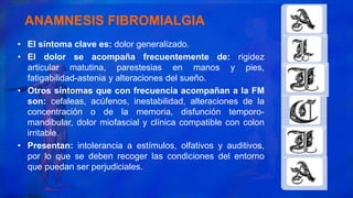 • El síntoma clave es: dolor generalizado.
• El dolor se acompaña frecuentemente de: rigidez
articular matutina, parestesias en manos y pies,
fatigabilidad-astenia y alteraciones del sueño.
• Otros síntomas que con frecuencia acompañan a la FM
son: cefaleas, acúfenos, inestabilidad, alteraciones de la
concentración o de la memoria, disfunción temporo-
mandibular, dolor miofascial y clínica compatible con colon
irritable.
• Presentan: intolerancia a estímulos, olfativos y auditivos,
por lo que se deben recoger las condiciones del entorno
que puedan ser perjudiciales.
ANAMNESIS FIBROMIALGIA
 