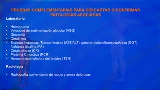 Laboratorio
• Hemograma
• Velocidad de sedimentación globular (VSG)
• Glucemia
• Creatinina
• Enzimas hepáticas: Transaminasas (AST/ALT), gamma-glutamiltranspeptidasa (GGT),
fosfatasa alcalina (FA)
• Creatincinasa (CK)
• Proteína C reactiva (PCR)
• Hormona estimuladora del tiroides (TSH)
Radiología
• Radiografía convencional de raquis y zonas dolorosas
PRUEBAS COMPLEMENTARIAS PARA DESCARTAR O CONFIRMAR
PATOLOGÍAS ASOCIADAS
 