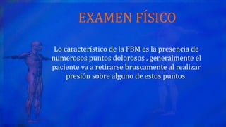 EXAMEN FÍSICO
Lo característico de la FBM es la presencia de
numerosos puntos dolorosos , generalmente el
paciente va a retirarse bruscamente al realizar
presión sobre alguno de estos puntos.
 