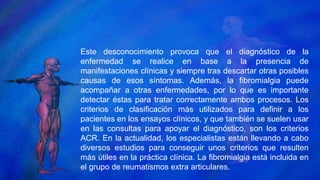 Este desconocimiento provoca que el diagnóstico de la
enfermedad se realice en base a la presencia de
manifestaciones clínicas y siempre tras descartar otras posibles
causas de esos síntomas. Además, la fibromialgia puede
acompañar a otras enfermedades, por lo que es importante
detectar éstas para tratar correctamente ambos procesos. Los
criterios de clasificación más utilizados para definir a los
pacientes en los ensayos clínicos, y que también se suelen usar
en las consultas para apoyar el diagnóstico, son los criterios
ACR. En la actualidad, los especialistas están llevando a cabo
diversos estudios para conseguir unos criterios que resulten
más útiles en la práctica clínica. La fibromialgia está incluida en
el grupo de reumatismos extra articulares.
 