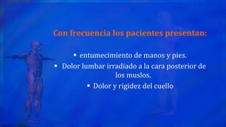 Con frecuencia los pacientes presentan:
 entumecimiento de manos y pies.
 Dolor lumbar irradiado a la cara posterior de
los muslos.
 Dolor y rigidez del cuello
 