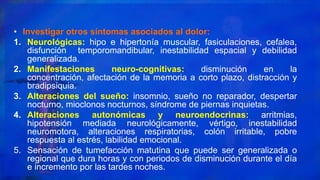 • Investigar otros síntomas asociados al dolor:
1. Neurológicas: hipo e hipertonía muscular, fasiculaciones, cefalea,
disfunción temporomandibular, inestabilidad espacial y debilidad
generalizada.
2. Manifestaciones neuro-cognitivas: disminución en la
concentración, afectación de la memoria a corto plazo, distracción y
bradipsiquia.
3. Alteraciones del sueño: insomnio, sueño no reparador, despertar
nocturno, mioclonos nocturnos, síndrome de piernas inquietas.
4. Alteraciones autonómicas y neuroendocrinas: arritmias,
hipotensión mediada neurológicamente, vértigo, inestabilidad
neuromotora, alteraciones respiratorias, colón irritable, pobre
respuesta al estrés, labilidad emocional.
5. Sensación de tumefacción matutina que puede ser generalizada o
regional que dura horas y con periodos de disminución durante el día
e incremento por las tardes noches.
 
