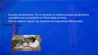 • Estudios de laboratorio: Por el momento no existen pruebas de laboratorio
especificas para el paciente con fibromialgia primaria.
• Solo se realizan cuando hay sospecha de diagnósticos diferenciales.
 