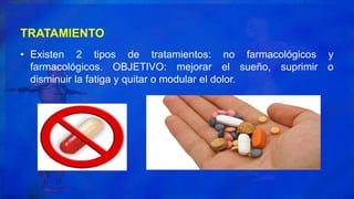 TRATAMIENTO
• Existen 2 tipos de tratamientos: no farmacológicos y
farmacológicos. OBJETIVO: mejorar el sueño, suprimir o
disminuir la fatiga y quitar o modular el dolor.
 