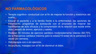 NO FARMACOLÓGICOS
• Terapia cognitivo- conductual con el fin de mejorar la función y trastornos del
sueño.
• Educar al paciente y a la familia frente a la enfermedad, las opciones de
tratamiento, programas de autoayuda con el propósito de mejorar las
habilidades de auto eficacia y la comprensión de la relación que existe entre
dolor, estado de ánimo, ejercicio y estrés.
• Realizar 30 minutos de ejercicio aeróbico moderadamente intenso (60-75%
de la frecuencia cardiaca máxima para la edad(210-edad de la persona)) 2-3
veces por semana.
• Hidroterapia con o sin ejercicio.
• Acupuntura, masajes con el fin de disminuir el dolor.
 