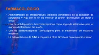 FARMACOLÓGICO
• Administración de antidepresivos tricíclicos (inhibidores de la captación de
serotonina y NE) con el fin de mejorar el sueño, disminución del dolor y
fatiga.
• Uso de antidepresivos benzodiazepinicos como segunda alternativa para el
manejo del trastorno del sueño.
• Uso de benzodiazepinas (clonazepam) para el tratamiento de espasmo
muscular.
• La administración de AINEs conjunto a otros fármacos para mejorar el dolor.
 