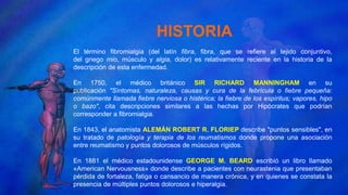 HISTORIA
El término fibromialgia (del latín fibra, fibra, que se refiere al tejido conjuntivo,
del griego mio, músculo y algia, dolor) es relativamente reciente en la historia de la
descripción de esta enfermedad.
En 1750, el médico británico SIR RICHARD MANNINGHAM en su
publicación "Síntomas, naturaleza, causas y cura de la febrícula o fiebre pequeña:
comúnmente llamada fiebre nerviosa o histérica; la fiebre de los espíritus; vapores, hipo
o bazo", cita descripciones similares a las hechas por Hipócrates que podrían
corresponder a fibromialgia.
En 1843, el anatomista ALEMÁN ROBERT R. FLORIEP describe "puntos sensibles", en
su tratado de patología y terapia de los reumatismos donde propone una asociación
entre reumatismo y puntos dolorosos de músculos rígidos.
En 1881 el médico estadounidense GEORGE M. BEARD escribió un libro llamado
«American Nervousness» donde describe a pacientes con neurastenia que presentaban
pérdida de fortaleza, fatiga o cansancio de manera crónica, y en quienes se constata la
presencia de múltiples puntos dolorosos e hiperalgia.
 
