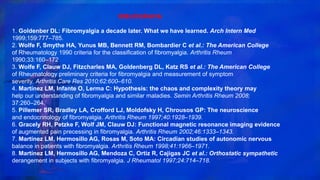 BIBLIOGRAFIA
1. Goldenber DL: Fibromyalgia a decade later. What we have learned. Arch Intern Med
1999;159:777–785.
2. Wolfe F, Smythe HA, Yunus MB, Bennett RM, Bombardier C et al.: The American College
of Rheumatology 1990 criteria for the classification of fibromyalgia. Arthritis Rheum
1990;33:160–172
3. Wolfe F, Clauw DJ, Fitzcharles MA, Goldenberg DL, Katz RS et al.: The American College
of Rheumatology preliminary criteria for fibromyalgia and measurement of symptom
severity. Arthritis Care Res 2010;62:600–610.
4. Martínez LM, Infante O, Lerma C: Hypothesis: the chaos and complexity theory may
help our understanding of fibromyalgia and similar maladies. Semin Arthritis Rheum 2008;
37:260–264.
5. Pillemer SR, Bradley LA, Crofford LJ, Moldofsky H, Chrousos GP: The neuroscience
and endocrinology of fibromyalgia. Arthritis Rheum 1997;40:1928–1939.
6. Gracely RH, Petzke F, Wolf JM, Clauw DJ: Functional magnetic resonance imaging evidence
of augmented pain precessing in fibromyalgia. Arthritis Rheum 2002;46:1333–1343.
7. Martínez LM, Hermosillo AG, Rosas M, Soto MA: Circadian studies of autonomic nervous
balance in patients with fibromyalgia. Arthritis Rheum 1998;41:1966–1971.
8. Martínez LM, Hermosillo AG, Mendoza C, Ortiz R, Cajigas JC et al.: Orthostatic sympathetic
derangement in subjects with fibromyalgia. J Rheumatol 1997;24:714–718.
 