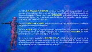 En 1904, SIR WILLIAM R. GOWERS se refiere como "fibrositis" a una condición en que
asociaba el lumbago con dolores en los brazos y que él atribuía a "inflamación del tejido
fibroso del músculo". En ese mismo año, STOCKMAN, en Escocia, estudia un grupo de
pacientes con rigidez y "un movimiento muscular doloroso" en los cuales describe biopsias
musculares con "nódulos fibrosíticos".
En 1915, LLEWELLYN Y JONES, definen fibrositis como "un cambio inflamatorio del tejido
fibroso intersticial del músculo estriado".
En 1936, HENCH niega el origen inflamatorio de la fibrositis, y da comienzo al desarrollo
de las teorías acerca del origen psicológico de la enfermedad. HALLYDAY, en 1937,
también propone un origen psicológico de la fibrositis.
En 1946, el médico australiano MICHAEL KELLY publicó una serie de estudios de la
fibrositis basado en su propia experiencia de sufrir la enfermedad. En dichos trabajos,
refuerza el concepto de puntos sensibles como eje central del diagnóstico, y propone una
teoría ecléctica entre el origen psicológico y orgánico.
 