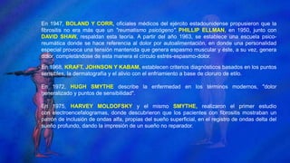 En 1947, BOLAND Y CORR, oficiales médicos del ejército estadounidense propusieron que la
fibrositis no era más que un "reumatismo psicógeno". PHILLIP ELLMAN, en 1950, junto con
DAVID SHAW, respaldan esta teoría. A partir del año 1963, se establece una escuela psico-
reumática donde se hace referencia al dolor por autoalimentación, en donde una personalidad
especial provoca una tensión mantenida que genera espasmo muscular y éste, a su vez, genera
dolor, completándose de esta manera el círculo estrés-espasmo-dolor.
En 1968, KRAFT, JOHNSON Y KABAM, establecen criterios diagnósticos basados en los puntos
sensibles, la dermatografía y el alivio con el enfriamiento a base de cloruro de etilo.
En 1972, HUGH SMYTHE describe la enfermedad en los términos modernos, "dolor
generalizado y puntos de sensibilidad".
En 1975, HARVEY MOLDOFSKY y el mismo SMYTHE, realizaron el primer estudio
con electroencefalogramas, donde descubrieron que los pacientes con fibrositis mostraban un
patrón de inclusión de ondas alfa, propias del sueño superficial, en el registro de ondas delta del
sueño profundo, dando la impresión de un sueño no reparador.
 