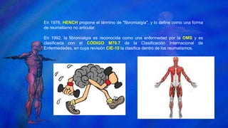 En 1976, HENCH propone el término de "fibromialgia", y lo define como una forma
de reumatismo no articular.
En 1992, la fibromialgia es reconocida como una enfermedad por la OMS y es
clasificada con el CÓDIGO M79.7 de la Clasificación Internacional de
Enfermedades, en cuya revisión CIE-10 la clasifica dentro de los reumatismos.
 