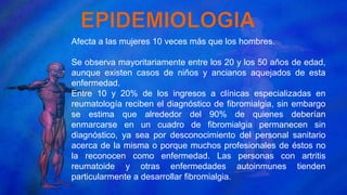 Afecta a las mujeres 10 veces más que los hombres.
Se observa mayoritariamente entre los 20 y los 50 años de edad,
aunque existen casos de niños y ancianos aquejados de esta
enfermedad.
Entre 10 y 20% de los ingresos a clínicas especializadas en
reumatología reciben el diagnóstico de fibromialgia, sin embargo
se estima que alrededor del 90% de quienes deberían
enmarcarse en un cuadro de fibromialgia permanecen sin
diagnóstico, ya sea por desconocimiento del personal sanitario
acerca de la misma o porque muchos profesionales de éstos no
la reconocen como enfermedad. Las personas con artritis
reumatoide y otras enfermedades autoinmunes tienden
particularmente a desarrollar fibromialgia.
 