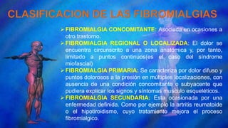 FIBROMIALGIA CONCOMITANTE: Asociada en ocasiones a
otro trastorno.
FIBROMIALGIA REGIONAL O LOCALIZADA: El dolor se
encuentra circunscrito a una zona anatómica y, por tanto,
limitado a puntos continuos(es el caso del síndrome
miofascial)
FIBROMIALGIA PRIMARIA: Se caracteriza por dolor difuso y
puntos dolorosos a la presión en múltiples localizaciones, con
ausencia de una condición concomitante o subyacente que
pudiera explicar los signos y síntomas musculo esqueléticos.
FIBROMIALGIA SECUNDARIA: Esta ocasionada por una
enfermedad definida. Como por ejemplo la artritis reumatoide
o el hipotiroidismo, cuyo tratamiento mejora el proceso
fibromialgico.
 