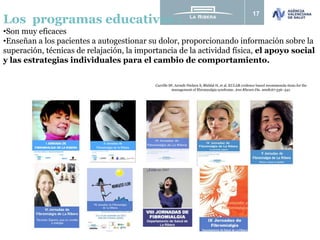 17
Los programas educativos :
•Son muy eficaces
•Enseñan a los pacientes a autogestionar su dolor, proporcionando información sobre la
superación, técnicas de relajación, la importancia de la actividad física, el apoyo social
y las estrategias individuales para el cambio de comportamiento.
Carville SF, Arendt-Nielsen S, Bliddal H, et al. EULAR evidence based recommenda-tions for the
management of fibromyalgia syndrome. Ann Rheum Dis. 2008;67:536–541.
 