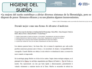 18
HIGIENE DEL
SUEÑO
•La mejora del sueño contribuye a aliviar diversos síntomas de la fibromialgia, pero se
dispone de pocos fármacos eficaces y su uso plantea algunos inconvenientes.
Prados G., Miró E. Fibromialgia y sueño: una revisión. Rev Neurol 2012; 54 (4): 227-240
 