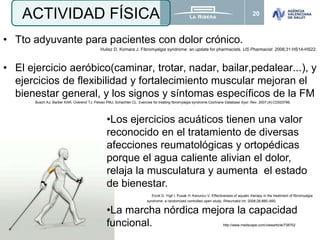 20
• Tto adyuvante para pacientes con dolor crónico.
Hulisz D, Komara J. Fibromyalgia syndrome: an update for pharmacists. US Pharmacist. 2006;31:HS14-HS22.
• El ejercicio aeróbico(caminar, trotar, nadar, bailar,pedalear...), y
ejercicios de flexibilidad y fortalecimiento muscular mejoran el
bienestar general, y los signos y síntomas específicos de la FM
Busch AJ, Barber KAR, Overend TJ, Peloso PMJ, Schachter CL. Exercise for treating fibromyalgia syndrome.Cochrane Database Syst .Rev. 2007;(4):CD003786.
ACTIVIDAD FÍSICA
•Los ejercicios acuáticos tienen una valor
reconocido en el tratamiento de diversas
afecciones reumatológicas y ortopédicas
porque el agua caliente alivian el dolor,
relaja la musculatura y aumenta el estado
de bienestar.
Evcik D, Yigit I, Pusak H, Kavuncu V. Effectiveness of aquatic therapy in the treatment of fibromyalgia
syndrome: a randomized controlled open study. Rheumatol Int. 2008;28:885–890.
•La marcha nórdica mejora la capacidad
funcional. http://www.medscape.com/viewarticle/738702
 
