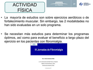 21
• La mayoría de estudios son sobre ejercicios aeróbicos o de
fortalecimiento muscular. Sin embargo, las 2 modalidades no
han sido evaluadas en un solo programa.
• Se necesitan más estudios para determinar los programas
óptimos, así como para evaluar el beneficio a largo plazo del
ejercicio en los pacientes con fibromialgia.
ACTIVIDAD
FÍSICA
 